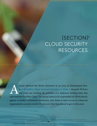 [SECTION]5
CLOUD SECURITY
RESOURCES
A
kamai released five threat advisories in q2 2015, as summarized here.
5.1 / OurMine Team Attack Exceeds 117 Gbps / Akamai’s PLXsert
and csirt are tracking the activities of a malicious hacking team that
calls itself the OurMine Team. The group claims to be responsible for DDoS attacks
against a number of financial institutions, and claims to have access to a financial
organization’s accounts worth US $500,000 that they intend to give to the poor.
68
akamai’s [state of the internet] / security / Q2 2015 / www.stateoftheinternet.com
 