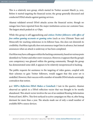 69
akamai’s [state of the internet] / security / Q2 2015 / www.stateoftheinternet.com
This is a relatively new group, which started its Twitter account March 31, 2015.
Before it started targeting the financial sector, the group generally discussed and
conducted DDoS attacks against gaming services.
Akamai validated several DDoS attacks across the financial sector, though no
outages have been reported from the major institutions across our customer base.
The largest attack peaked at 117 Gbps.
While this group is self-aggrandizing and entices Twitter followers with offers of
free online gaming accounts or gaming coins (such as fifa Ultimate Team and
Minecraft) for reaching milestones in its follower base, this does not diminish its
credibility. OurMine typically does not announce target lists in advance, but instead
announces when an attack is underway or has been completed.
OurMinemayhavecolleagueswithinthehackingcommunity,basedonvariousposts
identified via Twitter and other osint resources. However, it appears that the group’s
core competency was gleaned within the gaming community. Though the group
has demonstrated some skill, it appears to be relatively inexperienced in hacking.
The public requests for assistance in the targeting of video games, coupled with
their schemes to gain Twitter followers, would suggest that this actor set is
unskilled. However, their success with a number of sizeable DDoS attacks seemingly
contradicts that notion.
5.2 / RIPv1 Reflection DDoS Makes a Comeback / Late in the quarter, Akamai
observed an uptick in a DDoS reflection vector that was thought to be mostly
abandoned. This attack vector involves the use of an outdated Routing Information
Protocol (rip), RIPv1. This first surfaced in active campaigns on May 16, after being
dormant for more than a year. The attacks made use of only a small number of
available RIPv1 source devices.
  [SECTION]5
= CLOUD SECURITY RESOURCES
 