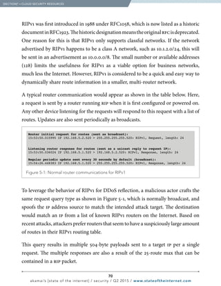 70
akamai’s [state of the internet] / security / Q2 2015 / www.stateoftheinternet.com
RIPv1 was first introduced in 1988 under RFC1058, which is now listed as a historic
documentinRFC1923.Thehistoricdesignationmeanstheoriginalrfcisdeprecated.
One reason for this is that RIPv1 only supports classful networks. If the network
advertised by RIPv1 happens to be a class A network, such as 10.1.2.0/24, this will
be sent in an advertisement as 10.0.0.0/8. The small number or available addresses
(128) limits the usefulness for RIPv1 as a viable option for business networks,
much less the Internet. However, RIPv1 is considered to be a quick and easy way to
dynamically share route information in a smaller, multi-router network.
A typical router communication would appear as shown in the table below. Here,
a request is sent by a router running rip when it is first configured or powered on.
Any other device listening for the requests will respond to this request with a list of
routes. Updates are also sent periodically as broadcasts.
To leverage the behavior of RIPv1 for DDoS reflection, a malicious actor crafts the
same request query type as shown in Figure 5-1, which is normally broadcast, and
spoofs the ip address source to match the intended attack target. The destination
would match an ip from a list of known RIPv1 routers on the Internet. Based on
recent attacks, attackers prefer routers that seem to have a suspiciously large amount
of routes in their RIPv1 routing table.
This query results in multiple 504-byte payloads sent to a target ip per a single
request. The multiple responses are also a result of the 25-route max that can be
contained in a rip packet.
  Figure 5-1: Normal router communications for RIPv1
Router initial request for routes (sent as broadcast):
15:53:50.015995 IP 192.168.5.2.520  255.255.255.255.520: RIPv1, Request, length: 24
Listening router response for routes (sent as a unicast reply to request IP):
15:53:50.036024 IP 192.168.5.1.520  192.168.5.2.520: RIPv1, Response, length: 24
Regular periodic update sent every 30 seconds by default (broadcast):
15:54:26.448383 IP 192.168.5.1.520  255.255.255.255.520: RIPv1, Response, length: 24
  [SECTION]5
= CLOUD SECURITY RESOURCES
 