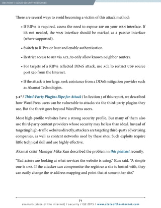 71
akamai’s [state of the internet] / security / Q2 2015 / www.stateoftheinternet.com
There are several ways to avoid becoming a victim of this attack method:
		 • If RIPv1 is required, assess the need to expose rip on your wan interface. If
it’s not needed, the wan interface should be marked as a passive interface
(where supported).
		 • Switch to RIPv2 or later and enable authentication.
		 • Restrict access to rip via acl, to only allow known neighbor routers.
		 • For targets of a RIPv1 reflected DDoS attack, use acl to restrict udp source
port 520 from the Internet.
		 • If the attack is too large, seek assistance from a DDoS mitigation provider such
as Akamai Technologies.
5.2A
/ Third-Party Plugins Ripe for Attack / In Section 3 of this report, we described
how WordPress users can be vulnerable to attacks via the third-party plugins they
use. But the threat goes beyond WordPress users.
Most high-profile websites have a strong security profile. But many of them also
use third-party content providers whose security may be less than ideal. Instead of
targetinghigh-trafficwebsitesdirectly,attackersaretargetingthird-partyadvertising
companies, as well as content networks used by these sites. Such exploits require
little technical skill and are highly effective.
Akamai csirt Manager Mike Kun described the problem in this podcast recently.
“Bad actors are looking at what services the website is using,” Kun said. “A simple
one is dns. If the attacker can compromise the registrar a site is hosted with, they
can easily change the ip address mapping and point that at some other site.”
  [SECTION]5
= CLOUD SECURITY RESOURCES
 