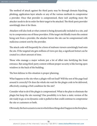 72
akamai’s [state of the internet] / security / Q2 2015 / www.stateoftheinternet.com
The method of attack against the third party may be through domain hijacking,
phishing, application-layer attacks or any of the various methods to compromise
a provider. Once that provider is compromised, there isn’t anything more the
attacker needs to do in order for their target to be attacked. The third-party provider
unwittingly does it for them.
Attackers will also look at what content is being dynamically included in a site, and
try to compromise one of those providers. If the target site blindly trusts the content
being sent from a provider, the attacker knows the site can be compromised with
malicious content sent by the provider.
The attack code will frequently be a form of malware viewers unwittingly load onto
the site. If the targeted site gets millions of views per day, a significant botnet can be
created in a short amount of time.
Those who manage a major website put a lot of effort into fortifying the front
entrance. But using third-party content without proper security is like leaving open
windows in the back of the building.
The best defense in this situation is proper planning.
What happens to the site when a plugin will not load? Will the rest of the page load
around it correctly? Or does the whole site wait for the plugin code to be delivered,
effectively creating a DoS condition for the site?
Consider what to do if the plugin is compromised. What is the plan to eliminate the
plugin but keep the site running? One possibility is to have a static version of the
site ready to go, so no dynamic code is pulled in that could continue to compromise
the site or customers or both.
Obviously,thebestscenarioisoneinwhichthesethingsdon’thappeninthefirstplace.
  [SECTION]5
= CLOUD SECURITY RESOURCES
 