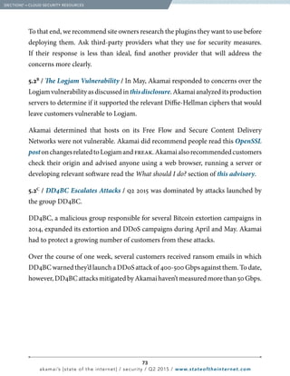 73
akamai’s [state of the internet] / security / Q2 2015 / www.stateoftheinternet.com
To that end, we recommend site owners research the plugins they want to use before
deploying them. Ask third-party providers what they use for security measures.
If their response is less than ideal, find another provider that will address the
concerns more clearly.
5.2B
/ The Logjam Vulnerability / In May, Akamai responded to concerns over the
Logjamvulnerabilityasdiscussedinthisdisclosure.Akamaianalyzeditsproduction
servers to determine if it supported the relevant Diffie-Hellman ciphers that would
leave customers vulnerable to Logjam.
Akamai determined that hosts on its Free Flow and Secure Content Delivery
Networks were not vulnerable. Akamai did recommend people read this OpenSSL
postonchangesrelatedtoLogjamandfreak.Akamaialsorecommendedcustomers
check their origin and advised anyone using a web browser, running a server or
developing relevant software read the What should I do? section of this advisory.
5.2C
/ DD4BC Escalates Attacks / q2 2015 was dominated by attacks launched by
the group DD4BC.
DD4BC, a malicious group responsible for several Bitcoin extortion campaigns in
2014, expanded its extortion and DDoS campaigns during April and May. Akamai
had to protect a growing number of customers from these attacks.
Over the course of one week, several customers received ransom emails in which
DD4BC warned they’d launch a DDoS attack of 400-500 Gbps against them. To date,
however,DD4BCattacksmitigatedbyAkamaihaven’tmeasuredmorethan50Gbps.
  [SECTION]5
= CLOUD SECURITY RESOURCES
 