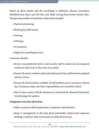 74
akamai’s [state of the internet] / security / Q2 2015 / www.stateoftheinternet.com
Based on these attacks and the correlating ip addresses, Akamai researchers
identified more than 1,400 IPs that were likely coming from booter-stresser sites.
The growing number of industries under threat include:
		 • Payment processing
		 • Banking  credit unions
		• Gaming
		 • Oil  gas
		• E-commerce
		 • High tech consulting/services
Customers should:
		 • Review your playbook with it and security staff to ensure you are prepared
and know what to do in the event of an attack.
		 • Ensure all contact numbers and email addresses for key staff have been updated
and are correct.
		 • Ensure all critical staff are available. If staff members are on vacation or absent
due to sickness, make sure their responsibilities are covered by others.
		 • Stay in close contact with the Akamai soc and check the Akamai Community
Security page for updates.
Companies were also advised to:
		 • Make security incident preparation a corporate-wide initiative.
		• Keep it management in the loop about potentially controversial corporate
dealings or policies with social justice or political overtones.
  [SECTION]5
= CLOUD SECURITY RESOURCES
 