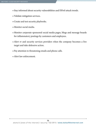 75
akamai’s [state of the internet] / security / Q2 2015 / www.stateoftheinternet.com
		 • Stay informed about security vulnerabilities and DDoS attack trends.
		 • Validate mitigation services.
		 • Create and test security playbooks.
		 • Monitor social media.
		 • Monitor corporate-sponsored social media pages, blogs and message boards
for inflammatory postings by customers and employees.
		• Alert it and security services providers when the company becomes a live
target and take defensive action.
		 • Pay attention to threatening emails and phone calls.
		 • Alert law enforcement.
  [SECTION]5
= CLOUD SECURITY RESOURCES
 