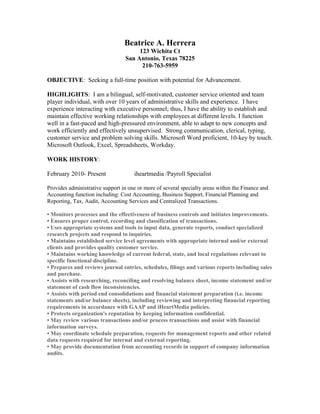 Beatrice A. Herrera
123 Wichita Ct
San Antonio, Texas 78225
210-763-5959
OBJECTIVE: Seeking a full-time position with potential for Advancement.
HIGHLIGHTS: I am a bilingual, self-motivated, customer service oriented and team
player individual, with over 10 years of administrative skills and experience. I have
experience interacting with executive personnel; thus, I have the ability to establish and
maintain effective working relationships with employees at different levels. I function
well in a fast-paced and high-pressured environment, able to adapt to new concepts and
work efficiently and effectively unsupervised. Strong communication, clerical, typing,
customer service and problem solving skills. Microsoft Word proficient, 10-key by touch.
Microsoft Outlook, Excel, Spreadsheets, Workday.
WORK HISTORY:
February 2010- Present iheartmedia /Payroll Specialist
Provides administrative support in one or more of several specialty areas within the Finance and
Accounting function including: Cost Accounting, Business Support, Financial Planning and
Reporting, Tax, Audit, Accounting Services and Centralized Transactions.
• Monitors processes and the effectiveness of business controls and initiates improvements.
• Ensures proper control, recording and classification of transactions.
• Uses appropriate systems and tools to input data, generate reports, conduct specialized
research projects and respond to inquiries.
• Maintains established service level agreements with appropriate internal and/or external
clients and provides quality customer service.
• Maintains working knowledge of current federal, state, and local regulations relevant to
specific functional discipline.
• Prepares and reviews journal entries, schedules, filings and various reports including sales
and purchase.
• Assists with researching, reconciling and resolving balance sheet, income statement and/or
statement of cash flow inconsistencies.
• Assists with period end consolidations and financial statement preparation (i.e. income
statements and/or balance sheets), including reviewing and interpreting financial reporting
requirements in accordance with GAAP and iHeartMedia policies.
• Protects organization's reputation by keeping information confidential.
• May review various transactions and/or process transactions and assist with financial
information surveys.
• May coordinate schedule preparation, requests for management reports and other related
data requests required for internal and external reporting.
• May provide documentation from accounting records in support of company information
audits.
 