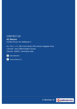CONTACT US
A1 Decors
Contact Person: Mr. Madhavan S

No. 710, L. I. G. 16th Cross Street, ERI scheme, Mugapair West,
Lnd mark - Near SBIOA Modern School
Chennai - 600037, Tamil Nadu, India

    08373905575

    www.a1decors.in




                                               A Member of
 
