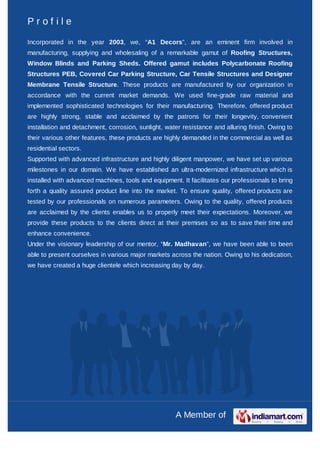 Profile

Incorporated in the year 2003, we, “A1 Decors”, are an eminent firm involved in
manufacturing, supplying and wholesaling of a remarkable gamut of Roofing Structures,
Window Blinds and Parking Sheds. Offered gamut includes Polycarbonate Roofing
Structures PEB, Covered Car Parking Structure, Car Tensile Structures and Designer
Membrane Tensile Structure. These products are manufactured by our organization in
accordance with the current market demands. We used fine-grade raw material and
implemented sophisticated technologies for their manufacturing. Therefore, offered product
are highly strong, stable and acclaimed by the patrons for their longevity, convenient
installation and detachment, corrosion, sunlight, water resistance and alluring finish. Owing to
their various other features, these products are highly demanded in the commercial as well as
residential sectors.
Supported with advanced infrastructure and highly diligent manpower, we have set up various
milestones in our domain. We have established an ultra-modernized infrastructure which is
installed with advanced machines, tools and equipment. It facilitates our professionals to bring
forth a quality assured product line into the market. To ensure quality, offered products are
tested by our professionals on numerous parameters. Owing to the quality, offered products
are acclaimed by the clients enables us to properly meet their expectations. Moreover, we
provide these products to the clients direct at their premises so as to save their time and
enhance convenience.
Under the visionary leadership of our mentor, “Mr. Madhavan”, we have been able to been
able to present ourselves in various major markets across the nation. Owing to his dedication,
we have created a huge clientele which increasing day by day.




                                                     A Member of
 
