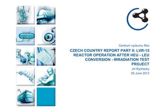 Centrum vyzkumu Rez 
CZECH COUNTRY REPORT PART II: LVR-15 REACTOR OPERATION AFTER HEU - LEU CONVERSION - IRRADIATION TEST PROJECT 
Jiri Rychecky 
05 June 2013  
