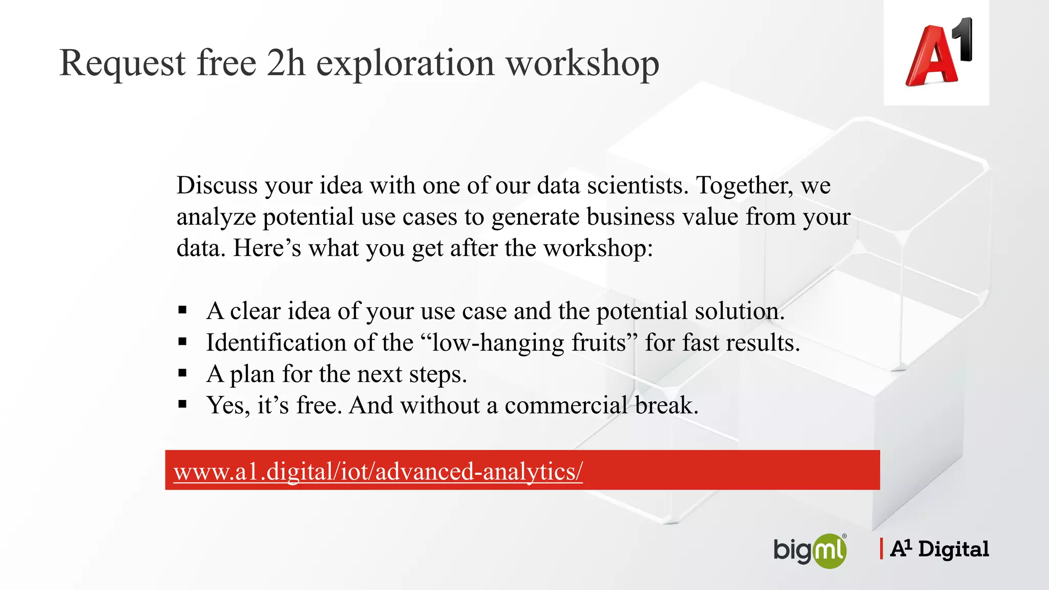Request free 2h exploration workshop
Discuss your idea with one of our data scientists. Together, we
analyze potential use cases to generate business value from your
data. Here’s what you get after the workshop:
§ A clear idea of your use case and the potential solution.
§ Identification of the “low-hanging fruits” for fast results.
§ A plan for the next steps.
§ Yes, it’s free. And without a commercial break.
www.a1.digital/iot/advanced-analytics/
 