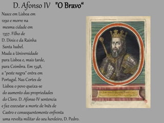 D. Afonso IV "O Bravo“
Nasce em Lisboa em
1290 e morre na
mesma cidade em
1357. Filho de
D. Dinis e da Rainha
Santa Isabel.
Muda a Universidade
para Lisboa e, mais tarde,
para Coimbra. Em 1348,
a "peste negra" entra em
Portugal. Nas Cortes de
Lisboa o povo queixa-se
do aumento das propriedades
do Clero. D. Afonso IV sentencia
e faz executar a morte de Inês de
Castro e consequentemente enfrenta
uma revolta militar do seu herdeiro, D. Pedro.
 