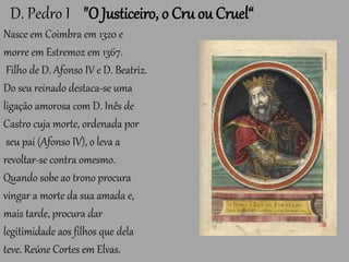 D. Pedro I "O Justiceiro, o Cru ou Cruel“
Nasce em Coimbra em 1320 e
morre em Estremoz em 1367.
Filho de D. Afonso IV e D. Beatriz.
Do seu reinado destaca-se uma
ligação amorosa com D. Inês de
Castro cuja morte, ordenada por
seu pai (Afonso IV), o leva a
revoltar-se contra omesmo.
Quando sobe ao trono procura
vingar a morte da sua amada e,
mais tarde, procura dar
legitimidade aos filhos que dela
teve. Reúne Cortes em Elvas.
 