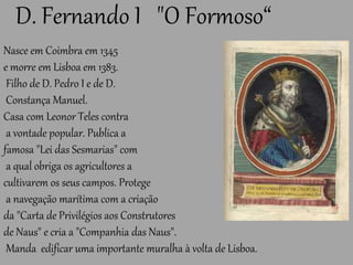 D. Fernando I "O Formoso“
Nasce em Coimbra em 1345
e morre em Lisboa em 1383.
Filho de D. Pedro I e de D.
Constança Manuel.
Casa com Leonor Teles contra
a vontade popular. Publica a
famosa "Lei das Sesmarias" com
a qual obriga os agricultores a
cultivarem os seus campos. Protege
a navegação marítima com a criação
da "Carta de Privilégios aos Construtores
de Naus" e cria a "Companhia das Naus".
Manda edificar uma importante muralha à volta de Lisboa.
 
