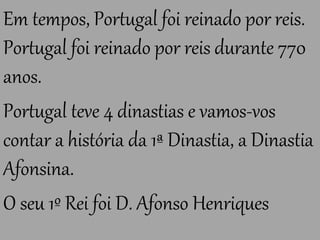 Em tempos, Portugal foi reinado por reis.
Portugal foi reinado por reis durante 770
anos.
Portugal teve 4 dinastias e vamos-vos
contar a história da 1ª Dinastia, a Dinastia
Afonsina.
O seu 1º Rei foi D. Afonso Henriques
 