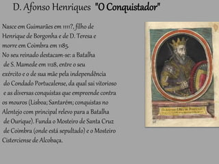 D. Afonso Henriques "O Conquistador"
Nasce em Guimarães em 1111?, filho de
Henrique de Borgonha e de D. Teresa e
morre em Coimbra em 1185.
No seu reinado destacam-se: a Batalha
de S. Mamede em 1128, entre o seu
exército e o de sua mãe pela independência
do Condado Portucalense, da qual sai vitorioso
e as diversas conquistas que empreende contra
os mouros (Lisboa; Santarém; conquistas no
Alentejo com principal relevo para a Batalha
de Ourique). Funda o Mosteiro de Santa Cruz
de Coimbra (onde está sepultado) e o Mosteiro
Cisterciense de Alcobaça.
 
