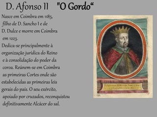 D. Afonso II "O Gordo“
Nasce em Coimbra em 1185,
filho de D. Sancho I e de
D. Dulce e morre em Coimbra
em 1223.
Dedica-se principalmente à
organização jurídica do Reino
e à consolidação do poder da
coroa. Reúnem-se em Coimbra
as primeiras Cortes onde são
estabelecidas as primeiras leis
gerais do país. O seu exército,
apoiado por cruzados, reconquistou
definitivamente Alcácer do sal.
 