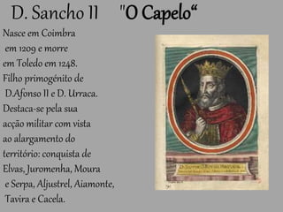D. Sancho II "O Capelo“
Nasce em Coimbra
em 1209 e morre
em Toledo em 1248.
Filho primogénito de
D.Afonso II e D. Urraca.
Destaca-se pela sua
acção militar com vista
ao alargamento do
território: conquista de
Elvas, Juromenha, Moura
e Serpa, Aljustrel, Aiamonte,
Tavira e Cacela.
 