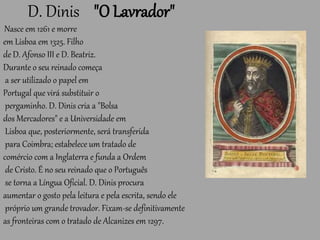 D. Dinis "O Lavrador"
Nasce em 1261 e morre
em Lisboa em 1325. Filho
de D. Afonso III e D. Beatriz.
Durante o seu reinado começa
a ser utilizado o papel em
Portugal que virá substituir o
pergaminho. D. Dinis cria a "Bolsa
dos Mercadores" e a Universidade em
Lisboa que, posteriormente, será transferida
para Coimbra; estabelece um tratado de
comércio com a Inglaterra e funda a Ordem
de Cristo. É no seu reinado que o Português
se torna a Língua Oficial. D. Dinis procura
aumentar o gosto pela leitura e pela escrita, sendo ele
próprio um grande trovador. Fixam-se definitivamente
as fronteiras com o tratado de Alcanizes em 1297.
 