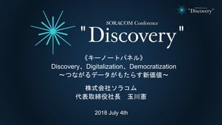 2018 July 4th
株式会社ソラコム
代表取締役社長 玉川憲
《キーノートパネル》
Discovery、Digitalization、Democratization
〜つながるデータがもたらす新価値〜
 