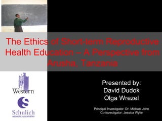 Presented by: David Dudok Olga Wrezel Principal Investigator: Dr. Michael John Co-investigator: Jessica Wylie The Ethics of Short-term Reproductive Health Education – A Perspective from Arusha, Tanzania 