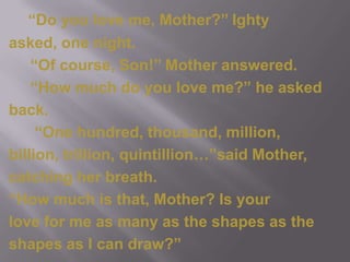 “Do you love me, Mother?’’ Ightyasked, one night.     “Of course, Son!’’ Mother answered.     “How much do you love me?” he askedback.      “One hundred, thousand, million,billion, trillion, quintillion…”said Mother,catching her breath.“How much is that, Mother? Is your love for me as many as the shapes as theshapes as I can draw?”