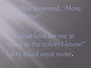 	Mother answered, “More than those!”		“Is your love for me as many as the colors I know?”Ighty asked once more.