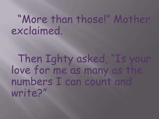“More than those!” Mother exclaimed.		Then Ighty asked, “Is your love for me as many as the numbers I can count and write?”	