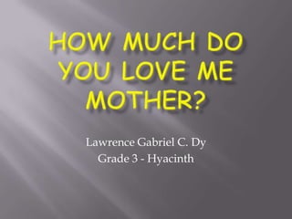 How Much Do You Love Me MoTHER? Lawrence Gabriel C. Dy Grade 3 - Hyacinth 