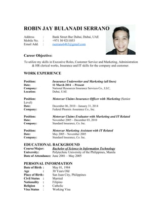 ROBIN JAY BULANADI SERRANO
Address : Bank Street Bur Dubai, Dubai, UAE
Mobile No. : +971 50 9211053
Email Add. : rserrano6463@gmail.com
Career Objective:
To utilize my skills in Executive Roles, Customer Service and Marketing, Administration
& HR clerical works, Insurance and IT skills for the company and customer.
WORK EXPERIENCE
Position: Insurance Underwriter and Marketing (all lines)
Date: 11 March 2014 – Present
Company: National Resources Insurance Services Co., LLC,
Location: Dubai, UAE
Position: Motorcar Claims Insurance Officer with Marketing (Senior
Level)
Date: December 06, 2010 – January 31, 2014
Company: Federal Phoenix Assurance Co., Inc.
Position: Motorcar Claims Evaluator with Marketing and IT Related
Date: November 2005 – December 03, 2010
Company: Standard Insurance, Co. Inc.
Position: Motorcar Marketing Assistant with IT Related
Date: May 2005 – November 2005
Company: Standard Insurance, Co. Inc.
EDUCATIONAL BACKGROUND
Course/Major: Bachelor of Science in Information Technology
University: Polytechnic University of the Philippines, Manila
Date of Attendance: June 2001 – May 2005
PERSONAL INFORMATION
Date of Birth : May 01, 1984
Age : 30 Years Old
Place of Birth: San Juan City, Philippines
Civil Status : Married
Nationality : Filipino
Religion : Catholic
Visa Status : Working Visa
 