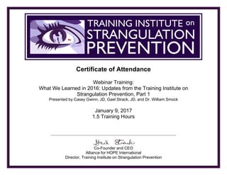TRAINING INSTITUTE ON STRANGULATION PREVENTION
Certificate of Attendance
Webinar Training:
What We Learned in 2016: Updates from the Training Institute on
Strangulation Prevention, Part 1
Presented by Casey Gwinn, JD, Gael Strack, JD, and Dr. William Smock
January 9, 2017
1.5 Training Hours
Co-Founder and CEO
Alliance for HOPE International
Director, Training Institute on Strangulation Prevention
Dina DeBoer
 