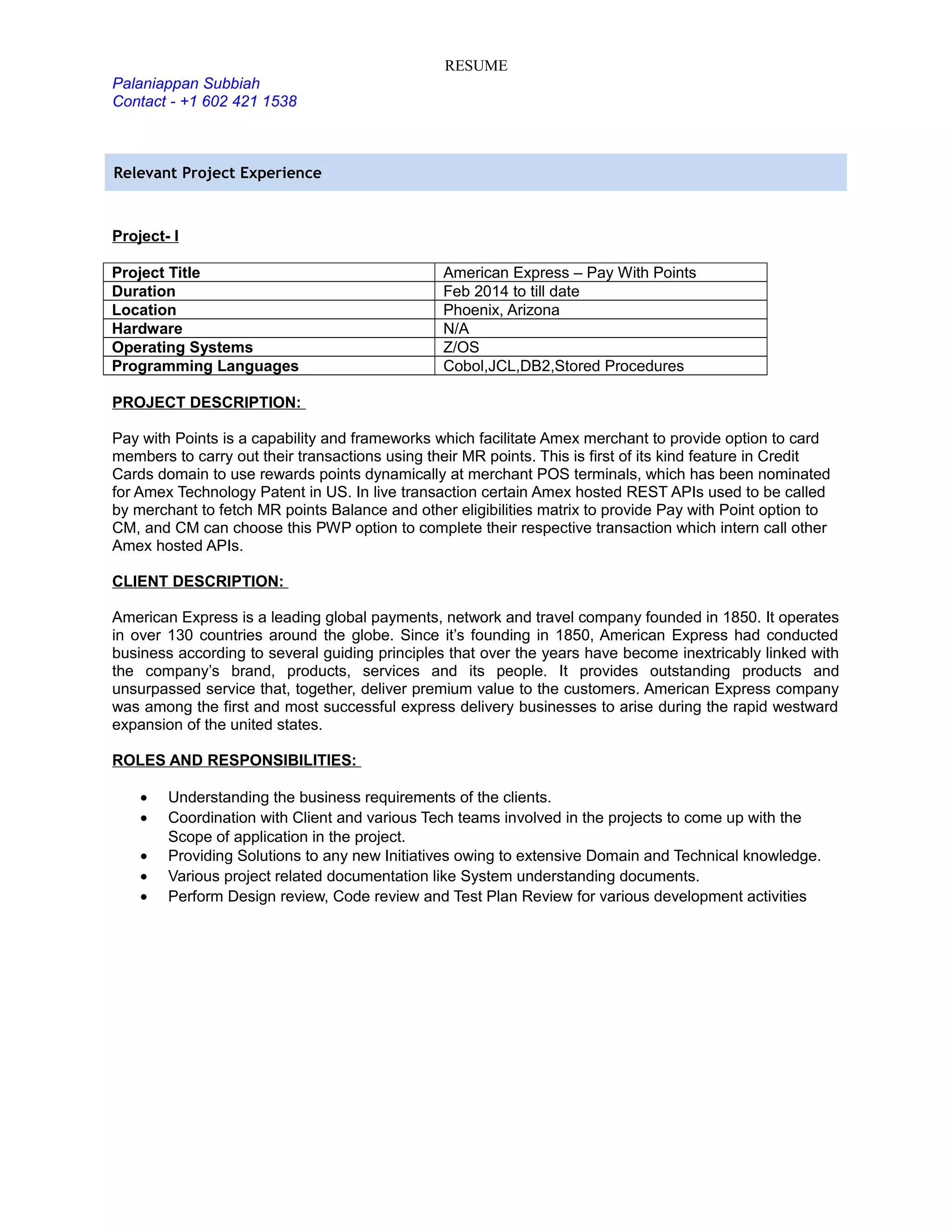 RESUME
Palaniappan Subbiah
Contact - +1 602 421 1538
Relevant Project Experience
Project- I
Project Title American Express – Pay With Points
Duration Feb 2014 to till date
Location Phoenix, Arizona
Hardware N/A
Operating Systems Z/OS
Programming Languages Cobol,JCL,DB2,Stored Procedures
PROJECT DESCRIPTION:
Pay with Points is a capability and frameworks which facilitate Amex merchant to provide option to card
members to carry out their transactions using their MR points. This is first of its kind feature in Credit
Cards domain to use rewards points dynamically at merchant POS terminals, which has been nominated
for Amex Technology Patent in US. In live transaction certain Amex hosted REST APIs used to be called
by merchant to fetch MR points Balance and other eligibilities matrix to provide Pay with Point option to
CM, and CM can choose this PWP option to complete their respective transaction which intern call other
Amex hosted APIs.
CLIENT DESCRIPTION:
American Express is a leading global payments, network and travel company founded in 1850. It operates
in over 130 countries around the globe. Since it’s founding in 1850, American Express had conducted
business according to several guiding principles that over the years have become inextricably linked with
the company’s brand, products, services and its people. It provides outstanding products and
unsurpassed service that, together, deliver premium value to the customers. American Express company
was among the first and most successful express delivery businesses to arise during the rapid westward
expansion of the united states.
ROLES AND RESPONSIBILITIES:
• Understanding the business requirements of the clients.
• Coordination with Client and various Tech teams involved in the projects to come up with the
Scope of application in the project.
• Providing Solutions to any new Initiatives owing to extensive Domain and Technical knowledge.
• Various project related documentation like System understanding documents.
• Perform Design review, Code review and Test Plan Review for various development activities
 