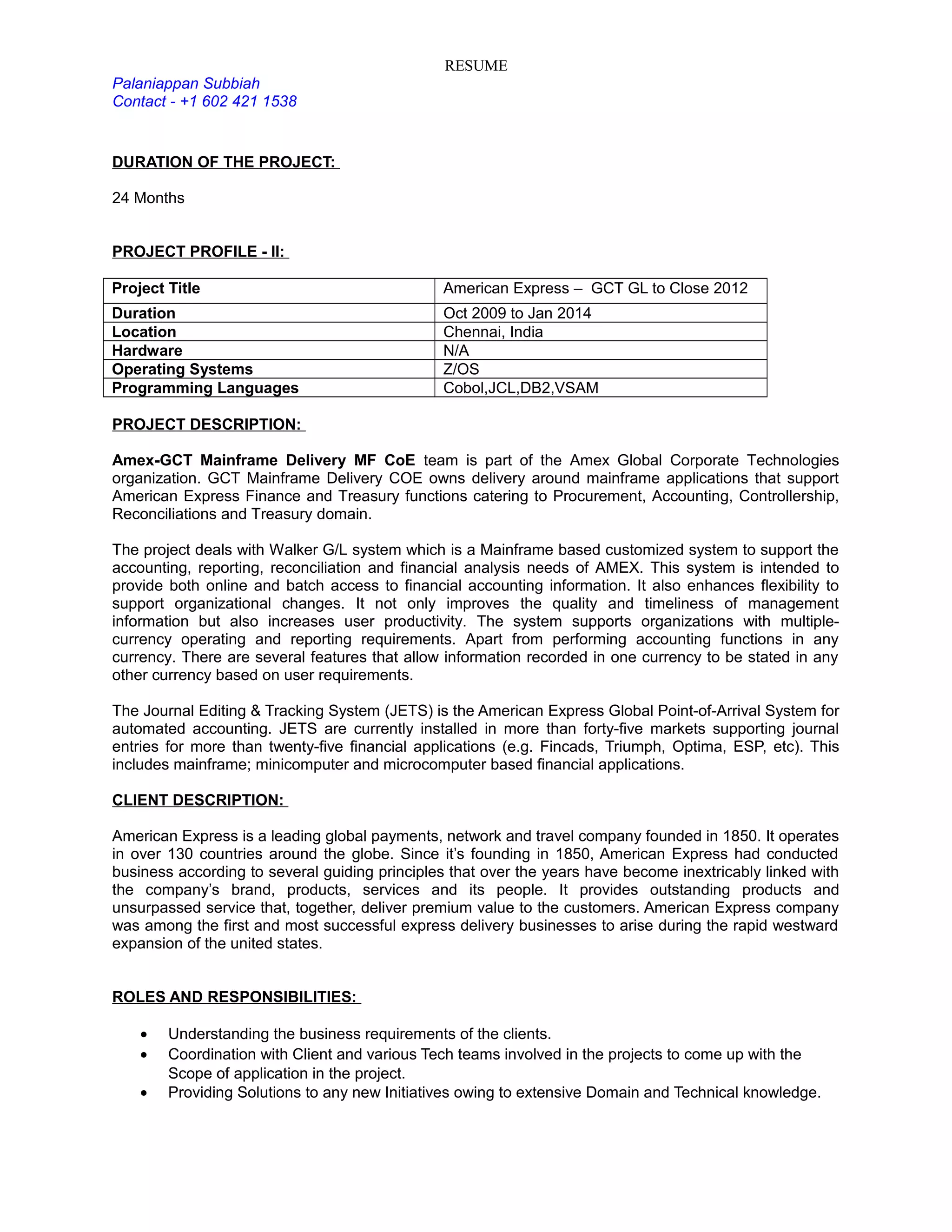 RESUME
Palaniappan Subbiah
Contact - +1 602 421 1538
DURATION OF THE PROJECT:
24 Months
PROJECT PROFILE - II:
Project Title American Express – GCT GL to Close 2012
Duration Oct 2009 to Jan 2014
Location Chennai, India
Hardware N/A
Operating Systems Z/OS
Programming Languages Cobol,JCL,DB2,VSAM
PROJECT DESCRIPTION:
Amex-GCT Mainframe Delivery MF CoE team is part of the Amex Global Corporate Technologies
organization. GCT Mainframe Delivery COE owns delivery around mainframe applications that support
American Express Finance and Treasury functions catering to Procurement, Accounting, Controllership,
Reconciliations and Treasury domain.
The project deals with Walker G/L system which is a Mainframe based customized system to support the
accounting, reporting, reconciliation and financial analysis needs of AMEX. This system is intended to
provide both online and batch access to financial accounting information. It also enhances flexibility to
support organizational changes. It not only improves the quality and timeliness of management
information but also increases user productivity. The system supports organizations with multiple-
currency operating and reporting requirements. Apart from performing accounting functions in any
currency. There are several features that allow information recorded in one currency to be stated in any
other currency based on user requirements.
The Journal Editing & Tracking System (JETS) is the American Express Global Point-of-Arrival System for
automated accounting. JETS are currently installed in more than forty-five markets supporting journal
entries for more than twenty-five financial applications (e.g. Fincads, Triumph, Optima, ESP, etc). This
includes mainframe; minicomputer and microcomputer based financial applications.
CLIENT DESCRIPTION:
American Express is a leading global payments, network and travel company founded in 1850. It operates
in over 130 countries around the globe. Since it’s founding in 1850, American Express had conducted
business according to several guiding principles that over the years have become inextricably linked with
the company’s brand, products, services and its people. It provides outstanding products and
unsurpassed service that, together, deliver premium value to the customers. American Express company
was among the first and most successful express delivery businesses to arise during the rapid westward
expansion of the united states.
ROLES AND RESPONSIBILITIES:
• Understanding the business requirements of the clients.
• Coordination with Client and various Tech teams involved in the projects to come up with the
Scope of application in the project.
• Providing Solutions to any new Initiatives owing to extensive Domain and Technical knowledge.
 
