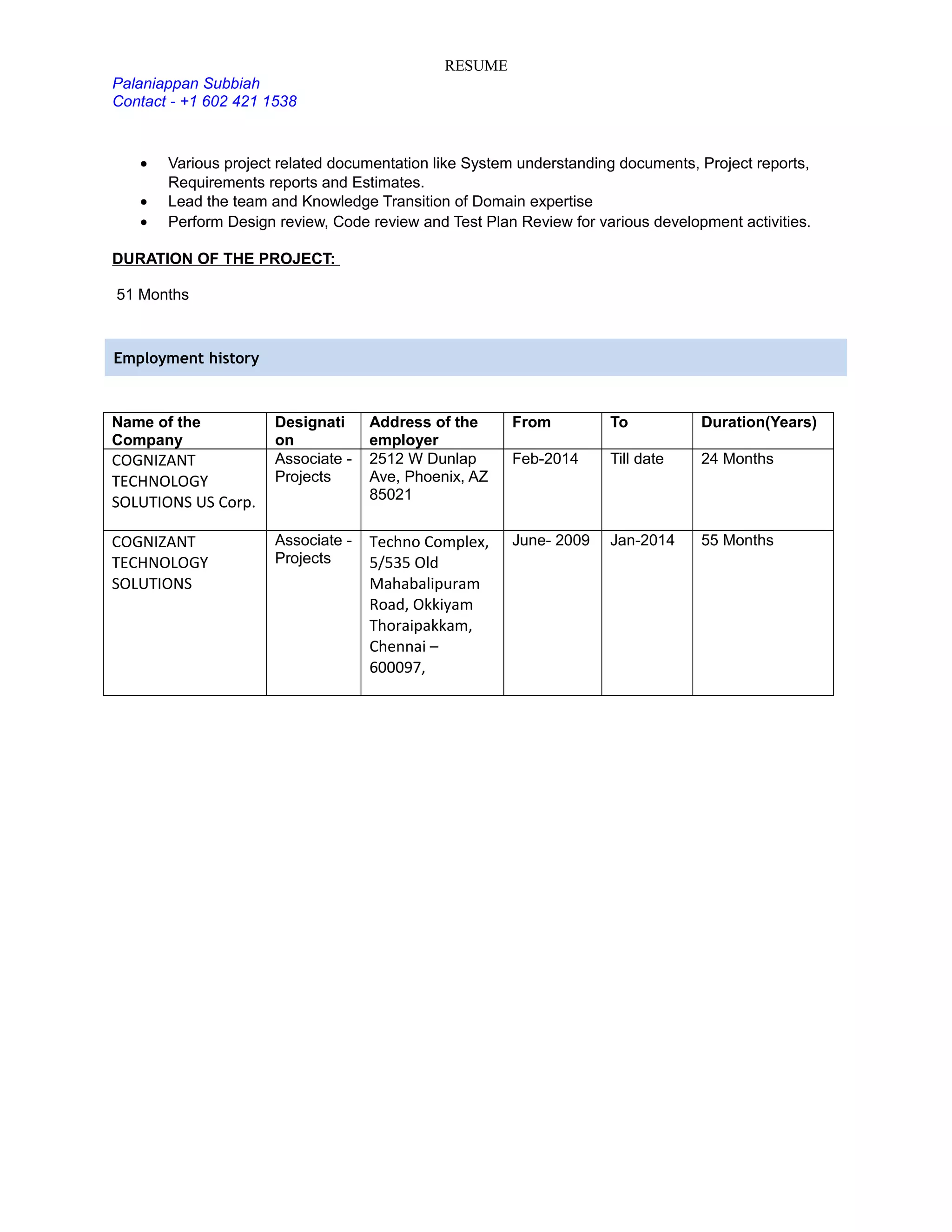 RESUME
Palaniappan Subbiah
Contact - +1 602 421 1538
• Various project related documentation like System understanding documents, Project reports,
Requirements reports and Estimates.
• Lead the team and Knowledge Transition of Domain expertise
• Perform Design review, Code review and Test Plan Review for various development activities.
DURATION OF THE PROJECT:
51 Months
Employment history
Name of the
Company
Designati
on
Address of the
employer
From To Duration(Years)
COGNIZANT
TECHNOLOGY
SOLUTIONS US Corp.
Associate -
Projects
2512 W Dunlap
Ave, Phoenix, AZ
85021
Feb-2014 Till date 24 Months
COGNIZANT
TECHNOLOGY
SOLUTIONS
Associate -
Projects
Techno Complex,
5/535 Old
Mahabalipuram
Road, Okkiyam
Thoraipakkam,
Chennai –
600097,
June- 2009 Jan-2014 55 Months
 