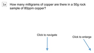 1a How many milligrams of copper are there in a 50g rock 
sample of 80ppm copper? 
Click to navigate 
Click to enlarge 
 