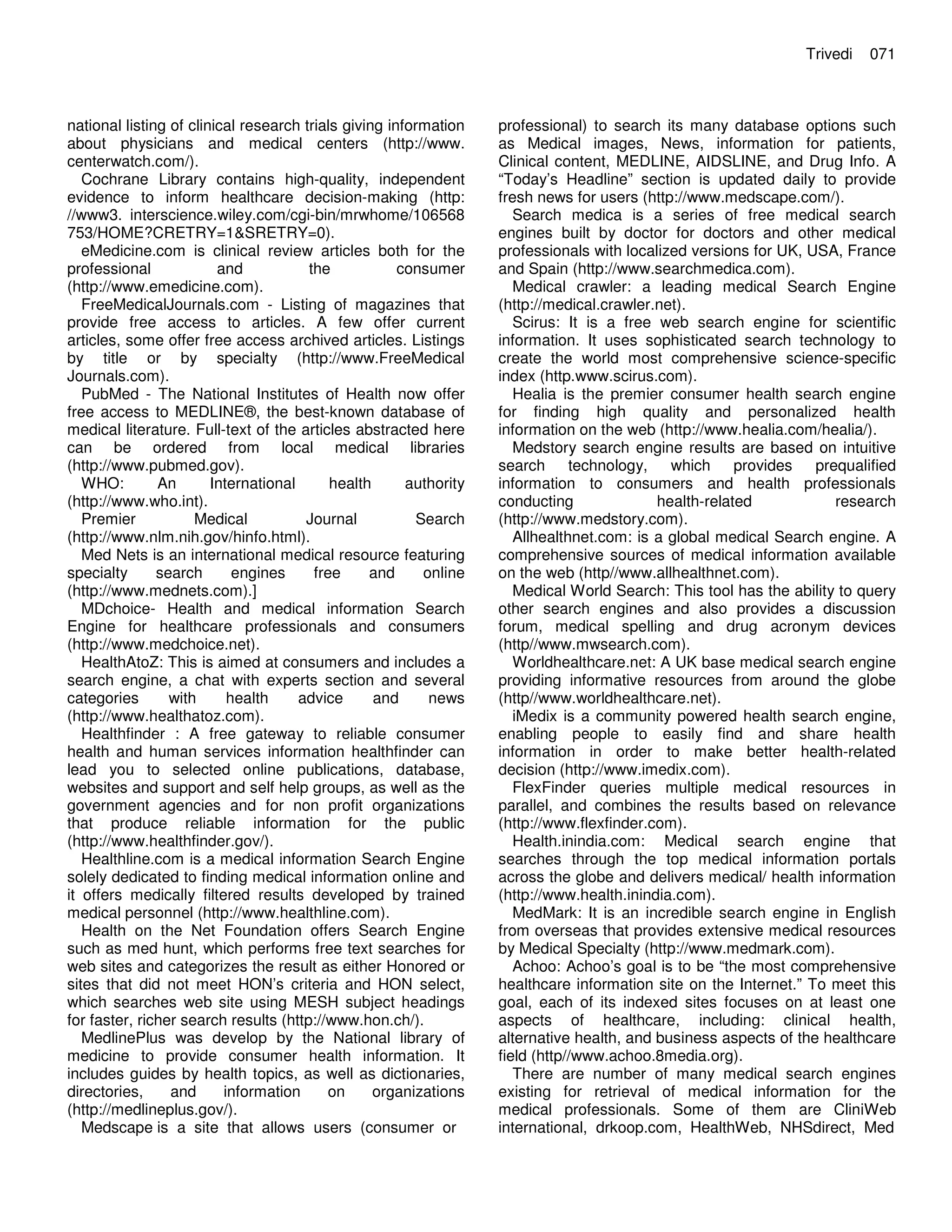 national listing of clinical research trials giving information
about physicians and medical centers (http://www.
centerwatch.com/).
Cochrane Library contains high-quality, independent
evidence to inform healthcare decision-making (http:
//www3. interscience.wiley.com/cgi-bin/mrwhome/106568
753/HOME?CRETRY=1&SRETRY=0).
eMedicine.com is clinical review articles both for the
professional and the consumer
(http://www.emedicine.com).
FreeMedicalJournals.com - Listing of magazines that
provide free access to articles. A few offer current
articles, some offer free access archived articles. Listings
by title or by specialty (http://www.FreeMedical
Journals.com).
PubMed - The National Institutes of Health now offer
free access to MEDLINE®, the best-known database of
medical literature. Full-text of the articles abstracted here
can be ordered from local medical libraries
(http://www.pubmed.gov).
WHO: An International health authority
(http://www.who.int).
Premier Medical Journal Search
(http://www.nlm.nih.gov/hinfo.html).
Med Nets is an international medical resource featuring
specialty search engines free and online
(http://www.mednets.com).]
MDchoice- Health and medical information Search
Engine for healthcare professionals and consumers
(http://www.medchoice.net).
HealthAtoZ: This is aimed at consumers and includes a
search engine, a chat with experts section and several
categories with health advice and news
(http://www.healthatoz.com).
Healthfinder : A free gateway to reliable consumer
health and human services information healthfinder can
lead you to selected online publications, database,
websites and support and self help groups, as well as the
government agencies and for non profit organizations
that produce reliable information for the public
(http://www.healthfinder.gov/).
Healthline.com is a medical information Search Engine
solely dedicated to finding medical information online and
it offers medically filtered results developed by trained
medical personnel (http://www.healthline.com).
Health on the Net Foundation offers Search Engine
such as med hunt, which performs free text searches for
web sites and categorizes the result as either Honored or
sites that did not meet HON’s criteria and HON select,
which searches web site using MESH subject headings
for faster, richer search results (http://www.hon.ch/).
MedlinePlus was develop by the National library of
medicine to provide consumer health information. It
includes guides by health topics, as well as dictionaries,
directories, and information on organizations
(http://medlineplus.gov/).
Medscape is a site that allows users (consumer or
Trivedi 071
professional) to search its many database options such
as Medical images, News, information for patients,
Clinical content, MEDLINE, AIDSLINE, and Drug Info. A
“Today’s Headline” section is updated daily to provide
fresh news for users (http://www.medscape.com/).
Search medica is a series of free medical search
engines built by doctor for doctors and other medical
professionals with localized versions for UK, USA, France
and Spain (http://www.searchmedica.com).
Medical crawler: a leading medical Search Engine
(http://medical.crawler.net).
Scirus: It is a free web search engine for scientific
information. It uses sophisticated search technology to
create the world most comprehensive science-specific
index (http.www.scirus.com).
Healia is the premier consumer health search engine
for finding high quality and personalized health
information on the web (http://www.healia.com/healia/).
Medstory search engine results are based on intuitive
search technology, which provides prequalified
information to consumers and health professionals
conducting health-related research
(http://www.medstory.com).
Allhealthnet.com: is a global medical Search engine. A
comprehensive sources of medical information available
on the web (http//www.allhealthnet.com).
Medical World Search: This tool has the ability to query
other search engines and also provides a discussion
forum, medical spelling and drug acronym devices
(http//www.mwsearch.com).
Worldhealthcare.net: A UK base medical search engine
providing informative resources from around the globe
(http//www.worldhealthcare.net).
iMedix is a community powered health search engine,
enabling people to easily find and share health
information in order to make better health-related
decision (http://www.imedix.com).
FlexFinder queries multiple medical resources in
parallel, and combines the results based on relevance
(http://www.flexfinder.com).
Health.inindia.com: Medical search engine that
searches through the top medical information portals
across the globe and delivers medical/ health information
(http://www.health.inindia.com).
MedMark: It is an incredible search engine in English
from overseas that provides extensive medical resources
by Medical Specialty (http://www.medmark.com).
Achoo: Achoo’s goal is to be “the most comprehensive
healthcare information site on the Internet.” To meet this
goal, each of its indexed sites focuses on at least one
aspects of healthcare, including: clinical health,
alternative health, and business aspects of the healthcare
field (http//www.achoo.8media.org).
There are number of many medical search engines
existing for retrieval of medical information for the
medical professionals. Some of them are CliniWeb
international, drkoop.com, HealthWeb, NHSdirect, Med
 