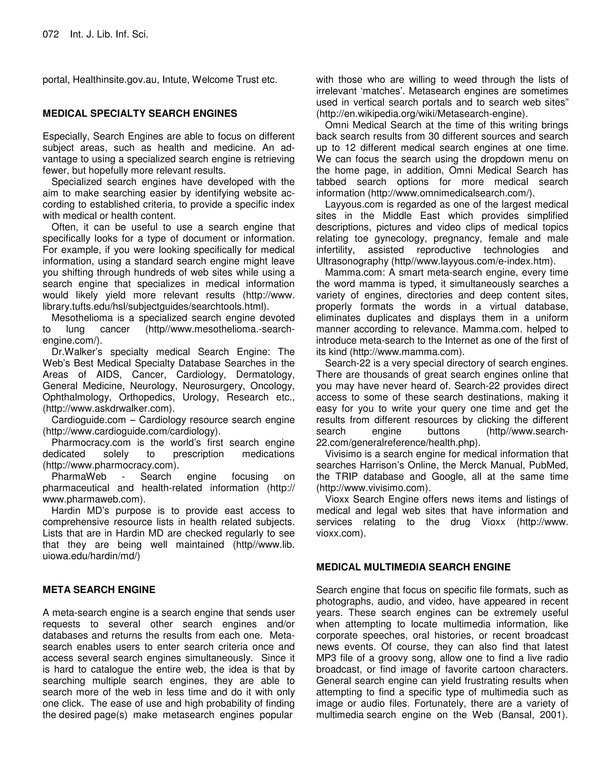 072 Int. J. Lib. Inf. Sci.
portal, Healthinsite.gov.au, Intute, Welcome Trust etc.
MEDICAL SPECIALTY SEARCH ENGINES
Especially, Search Engines are able to focus on different
subject areas, such as health and medicine. An ad-
vantage to using a specialized search engine is retrieving
fewer, but hopefully more relevant results.
Specialized search engines have developed with the
aim to make searching easier by identifying website ac-
cording to established criteria, to provide a specific index
with medical or health content.
Often, it can be useful to use a search engine that
specifically looks for a type of document or information.
For example, if you were looking specifically for medical
information, using a standard search engine might leave
you shifting through hundreds of web sites while using a
search engine that specializes in medical information
would likely yield more relevant results (http://www.
library.tufts.edu/hsl/subjectguides/searchtools.html).
Mesothelioma is a specialized search engine devoted
to lung cancer (http//www.mesothelioma.-search-
engine.com/).
Dr.Walker’s specialty medical Search Engine: The
Web’s Best Medical Specialty Database Searches in the
Areas of AIDS, Cancer, Cardiology, Dermatology,
General Medicine, Neurology, Neurosurgery, Oncology,
Ophthalmology, Orthopedics, Urology, Research etc.,
(http://www.askdrwalker.com).
Cardioguide.com – Cardiology resource search engine
(http://www.cardioguide.com/cardiology).
Pharmocracy.com is the world’s first search engine
dedicated solely to prescription medications
(http://www.pharmocracy.com).
PharmaWeb - Search engine focusing on
pharmaceutical and health-related information (http://
www.pharmaweb.com).
Hardin MD’s purpose is to provide east access to
comprehensive resource lists in health related subjects.
Lists that are in Hardin MD are checked regularly to see
that they are being well maintained (http//www.lib.
uiowa.edu/hardin/md/)
META SEARCH ENGINE
A meta-search engine is a search engine that sends user
requests to several other search engines and/or
databases and returns the results from each one. Meta-
search enables users to enter search criteria once and
access several search engines simultaneously. Since it
is hard to catalogue the entire web, the idea is that by
searching multiple search engines, they are able to
search more of the web in less time and do it with only
one click. The ease of use and high probability of finding
the desired page(s) make metasearch engines popular
with those who are willing to weed through the lists of
irrelevant ‘matches’. Metasearch engines are sometimes
used in vertical search portals and to search web sites”
(http://en.wikipedia.org/wiki/Metasearch-engine).
Omni Medical Search at the time of this writing brings
back search results from 30 different sources and search
up to 12 different medical search engines at one time.
We can focus the search using the dropdown menu on
the home page, in addition, Omni Medical Search has
tabbed search options for more medical search
information (http://www.omnimedicalsearch.com/).
Layyous.com is regarded as one of the largest medical
sites in the Middle East which provides simplified
descriptions, pictures and video clips of medical topics
relating toe gynecology, pregnancy, female and male
infertility, assisted reproductive technologies and
Ultrasonography (http//www.layyous.com/e-index.htm).
Mamma.com: A smart meta-search engine, every time
the word mamma is typed, it simultaneously searches a
variety of engines, directories and deep content sites,
properly formats the words in a virtual database,
eliminates duplicates and displays them in a uniform
manner according to relevance. Mamma.com. helped to
introduce meta-search to the Internet as one of the first of
its kind (http://www.mamma.com).
Search-22 is a very special directory of search engines.
There are thousands of great search engines online that
you may have never heard of. Search-22 provides direct
access to some of these search destinations, making it
easy for you to write your query one time and get the
results from different resources by clicking the different
search engine buttons (http//www.search-
22.com/generalreference/health.php).
Vivisimo is a search engine for medical information that
searches Harrison’s Online, the Merck Manual, PubMed,
the TRIP database and Google, all at the same time
(http://www.vivisimo.com).
Vioxx Search Engine offers news items and listings of
medical and legal web sites that have information and
services relating to the drug Vioxx (http://www.
vioxx.com).
MEDICAL MULTIMEDIA SEARCH ENGINE
Search engine that focus on specific file formats, such as
photographs, audio, and video, have appeared in recent
years. These search engines can be extremely useful
when attempting to locate multimedia information, like
corporate speeches, oral histories, or recent broadcast
news events. Of course, they can also find that latest
MP3 file of a groovy song, allow one to find a live radio
broadcast, or find image of favorite cartoon characters.
General search engine can yield frustrating results when
attempting to find a specific type of multimedia such as
image or audio files. Fortunately, there are a variety of
multimedia search engine on the Web (Bansal, 2001).
 