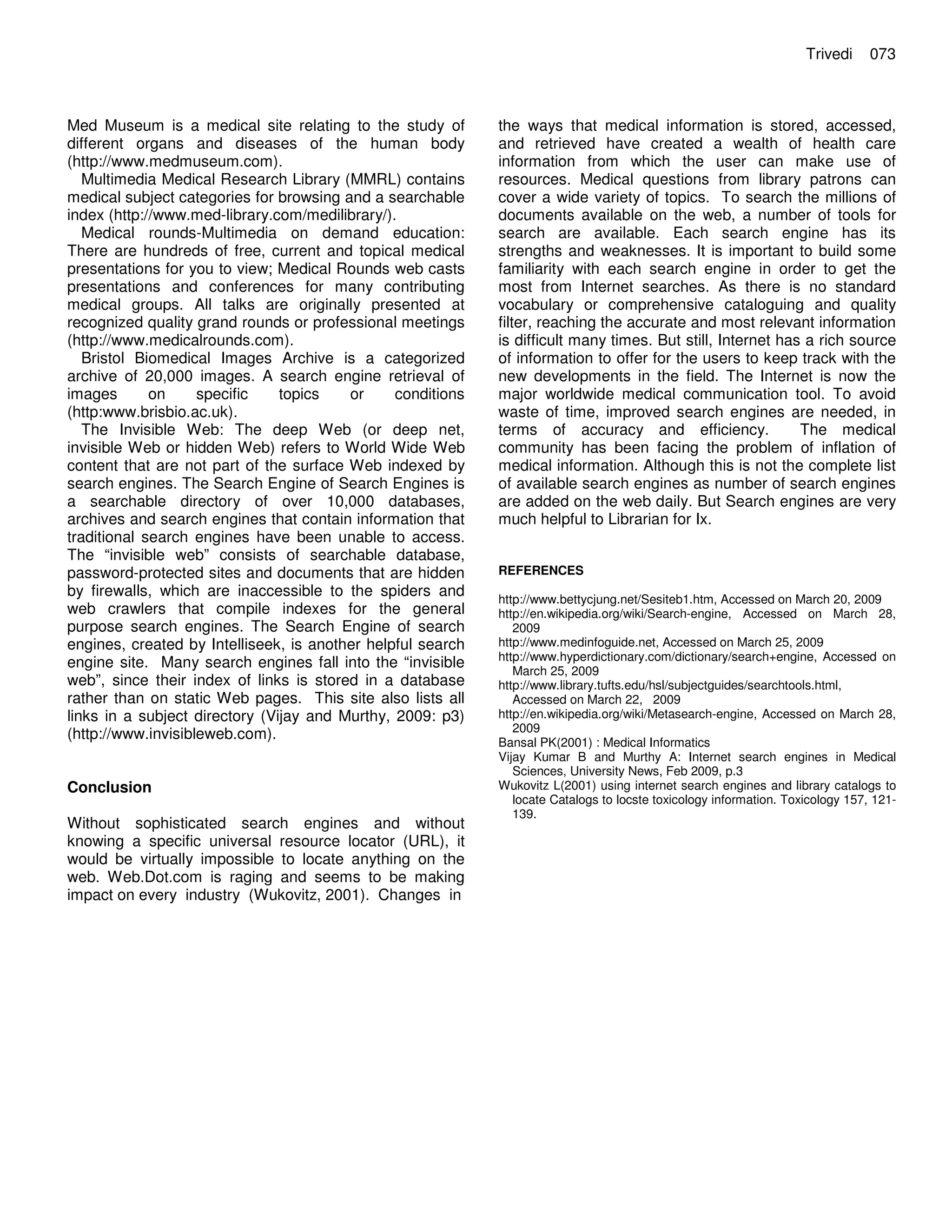 Med Museum is a medical site relating to the study of
different organs and diseases of the human body
(http://www.medmuseum.com).
Multimedia Medical Research Library (MMRL) contains
medical subject categories for browsing and a searchable
index (http://www.med-library.com/medilibrary/).
Medical rounds-Multimedia on demand education:
There are hundreds of free, current and topical medical
presentations for you to view; Medical Rounds web casts
presentations and conferences for many contributing
medical groups. All talks are originally presented at
recognized quality grand rounds or professional meetings
(http://www.medicalrounds.com).
Bristol Biomedical Images Archive is a categorized
archive of 20,000 images. A search engine retrieval of
images on specific topics or conditions
(http:www.brisbio.ac.uk).
The Invisible Web: The deep Web (or deep net,
invisible Web or hidden Web) refers to World Wide Web
content that are not part of the surface Web indexed by
search engines. The Search Engine of Search Engines is
a searchable directory of over 10,000 databases,
archives and search engines that contain information that
traditional search engines have been unable to access.
The “invisible web” consists of searchable database,
password-protected sites and documents that are hidden
by firewalls, which are inaccessible to the spiders and
web crawlers that compile indexes for the general
purpose search engines. The Search Engine of search
engines, created by Intelliseek, is another helpful search
engine site. Many search engines fall into the “invisible
web”, since their index of links is stored in a database
rather than on static Web pages. This site also lists all
links in a subject directory (Vijay and Murthy, 2009: p3)
(http://www.invisibleweb.com).
Conclusion
Without sophisticated search engines and without
knowing a specific universal resource locator (URL), it
would be virtually impossible to locate anything on the
web. Web.Dot.com is raging and seems to be making
impact on every industry (Wukovitz, 2001). Changes in
Trivedi 073
the ways that medical information is stored, accessed,
and retrieved have created a wealth of health care
information from which the user can make use of
resources. Medical questions from library patrons can
cover a wide variety of topics. To search the millions of
documents available on the web, a number of tools for
search are available. Each search engine has its
strengths and weaknesses. It is important to build some
familiarity with each search engine in order to get the
most from Internet searches. As there is no standard
vocabulary or comprehensive cataloguing and quality
filter, reaching the accurate and most relevant information
is difficult many times. But still, Internet has a rich source
of information to offer for the users to keep track with the
new developments in the field. The Internet is now the
major worldwide medical communication tool. To avoid
waste of time, improved search engines are needed, in
terms of accuracy and efficiency. The medical
community has been facing the problem of inflation of
medical information. Although this is not the complete list
of available search engines as number of search engines
are added on the web daily. But Search engines are very
much helpful to Librarian for Ix.
REFERENCES
http://www.bettycjung.net/Sesiteb1.htm, Accessed on March 20, 2009
http://en.wikipedia.org/wiki/Search-engine, Accessed on March 28,
2009
http://www.medinfoguide.net, Accessed on March 25, 2009
http://www.hyperdictionary.com/dictionary/search+engine, Accessed on
March 25, 2009
http://www.library.tufts.edu/hsl/subjectguides/searchtools.html,
Accessed on March 22, 2009
http://en.wikipedia.org/wiki/Metasearch-engine, Accessed on March 28,
2009
Bansal PK(2001) : Medical Informatics
Vijay Kumar B and Murthy A: Internet search engines in Medical
Sciences, University News, Feb 2009, p.3
Wukovitz L(2001) using internet search engines and library catalogs to
locate Catalogs to locste toxicology information. Toxicology 157, 121-
139.
 