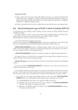 Symmetric NAT
• Each request from the same internal IP address and port to a speciﬁc destination IP
address and port is mapped to a unique external source IP address and port. If the same
internal host sends a packet even with the same source address and port but to a diﬀerent
destination, a diﬀerent mapping is used.
• Only an external host that receives a packet from an internal host can send a packet back.
0.6 Determinting the type of NAT a client is behind (STUN)
To determine the type of NAT a client is behind, the best solution is STUN (Simple Traversal
of UDP over NAT).
To achieve this let us carry out four tests which wil be explained below and based on the
observations conclusion can be made about the type of NAT a client is behind.
This includes two entities 1.A client and 2.A STUN server.
some of the important messages sent accross:
Client sends a message called Binding Request to the server requesting for a connection with
the server. Binding Request has following important attributes which concern us:
RESPONSEADDRESS attribute: Binding response which is sent by the server to the
client is sent to this address. If there is no address mentioned here, the response is sent back to
the source address and port of the Binding request.
CHANGEDADDRESS attribute: It contains two ﬂags viz., change ip and change port.
If change ip ﬂag is set, then the server responds to this request from a diﬀerent source ip
address. Similar is the case with change port ﬂag.
Binding Response is what is sent back by the server to the client in response to the Binding
request.
It has the attribute MAPPEDADDRESS: this address is the source ip and port from
where the request came to the server.
Let us assume that the ip of the client ip is ip1 and it communicates with the server via the
port p1. Let the server ip be ips1 and the port where these requests are sent is ps1. Ipx:px is
how the ip:port of the client is translated if it is behind a NAT (except for symmetric NAT).
1. In the ﬁrst test, the client sends binding request to the server with CHANGEDAD-
DRESS ﬂags not set. Depending on the response three conclusions can be made:
(a) NO RESPONSE: The client is not capable of UDP connectivity .
(b) Response has the Ip and port of the source itself in the MAPPEDADDRESS
attribute: The client is not behind any NAT.
(c) Response has diﬀerent address ( ipx:px) in the MAPPEDADDRESS attribute:
The client is behind a NAT.
6
 