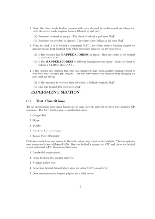 2. Next, the client sends binding request with both changed ip and changed port ﬂags set.
Here the server sends response form a diﬀerent ip and port.
(a) Response received at ipx:px : The client is behind a gull cone NAT.
(b) Response not received at ipx:px : The client is not behind a full cone NAT.
3. Next, to check if it is behind a symmetric NAT , the client sends a binding request to
another ip and port ips2:ps2 from where responses came in the previous tests.
(a) If the response has MAPPEDADDRESS as ipx:px , then the client is not behind
a symmetric NAT .
(b) If the MAPPEDADDRESS is diﬀerent from ipx:px say ipx:py , then the client is
behind a SYMMETRIC NAT .
4. If the client is not behind a full cone or a symmetric NAT, then another binding request is
sent with only changed port ﬂag set. Now the server sends the response only changing its
port and not the ip.
(a) If the response is received, then the client is behind restricted NAT.
(b) Else it is behind Port restricted NAT.
EXPERIMENT SECTION
0.7 Test Conditions
All the observations were made based on the calls over the internet between two windows XP
machines. The VoIP clients under consideration were:
1. Google Talk
2. Skype
3. VQube
4. Windows Live messenger
5. Yahoo Voice Messenger
Calls were made from one system to the other using every client under analysis. The two systems
were connected to two diﬀerent LANs. One was behind a symmetric NAT and the other behind
a port restricted NAT. Parameters Recorded:
1. Bandwidth requirement.
2. Delay between two packets received.
3. Average packet size.
4. Behaviour behind ﬁrewall which does not allow UDP connectivity.
5. Does communication happen p2p or via a relay server.
7
 