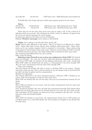 72.14.235.126 172.16.2.175 UDP Source port: 19295 Destination port:netbill-cred
72.16.235.126 is the Google talk server which relays packets between the two clients.
Yahoo
172.16.2.175 87.248.104.101 UDP Source port: 8051 Destination port: 53140
87.248.104.101 172.16.2.175 UDP Source port: 53140 Destination port: 8051
Yahoo does not use the same relay server every time we make a call. It has a ﬁxed set of
addresses which act as servers. The mechanism by which it selects is unknown. It appears that
the servers are selected randomly for a given session.
In general the address of the Yahoo server is 87.248.104.x.
Similarly Windows messenger server address is 207.46.86.86.
VQube server address is 121.241.192.113 for all the calls.
Skype behaves quite diﬀerently in this matter. There is no ﬁxed set of addresses for a Skype
server. Skype takes help of some selected client machines called super-nodes. These super-
nodes can be any random computer which is connected to the internet. Skype achieves p2p
communication with the help of these super-nodes. This lets a client behind any NAT or ﬁrewall
to establish connection with any other client behind NAT or ﬁrewall via these super-nodes.
The connection path diﬀered from one call to another.
Refer to ﬁg.2 for details.
Behaviour when Firewall on one system was conﬁgured to block UDP The Firewall
used was NetPeeker. For every test, the port which that particular application was using to
send/receive UDP traﬃc was blocked and the following observations were made. Google talk
When UDP traﬃc was blocked from one system, it communicated to the server through TCP
.But, the server communicated with the other client through UDP.
Yahoo voice messenger
This also behaves like Google talk when it comes to blocking UDP on one system. Another
observation made was that, when a call was already set up, any changes made to the ﬁrewall did
not aﬀect the kind of packets used for communication.
Windows Live Messenger
This behaves diﬀerently in the above mentioned situation. Whenever UDP is blocked on one
system, TCP was transmitted on both the sides of the server.
When UDP was blocked after the call was setup, there was no communication between the two
clients.
Skype
When UDP was blocked on one system, both the clients communicated with the super-node
through TCP packets.
Next, ﬁrewall was disabled. But next call made also communicated through TCP packets which
implies that the skype client does not do network discovery every time the call is made. In fact
this transmission of TCP packets was observed for many consequent calls after this. All these
calls were made with ﬁrewall disabled.
VQube
When UDP was blocked on one system, the communication breaks and no TCP packets are
sent.Both clients try to send UDP packets but all the packets are dropped as the ﬁrewall does
not allow them.
10
 