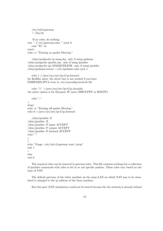 /etc/initd.gateway
! /bin/sh
If no rules, do nothing.
test ‘’ -f /etc/gateway.rules ‘’ ||exit 0
case ‘’$1‘’ in
start)
echo -n ‘’Turning on packet ﬁltering:‘’
/sbin/modprobe ip masq ftp only if using ipchains
/sbin/modprobe iptable nat only if using iptables
/sbin/modprobe ipt MASQUERADE only if using iptables
/sbin/ipchains-restore </etc/ipchains.rules |exit 1
echo 1 >/proc/sys/net/ipv4/ip forward
for RedHat users, the above line is not needed if you have
FORWARD IPV4=true in /etc/sysconﬁg/network ﬁle
echo ‘’1‘’ >/proc/sys/net/ipv4/ip dynaddr
the above option is for Dynamic IP users (DHCP,PPP or BOOTP)
echo ‘’.‘’
;;
stop)
echo -n ‘’Turning oﬀ packet ﬁltering:‘’
echo 0 >/proc/sys/net/ipv4/ip forward
/sbin/iptables -F
/sbin/iptables -X
/sbin/iptables -P input ACCEPT
/sbin/iptables -P output ACCEPT
/sbin/iptables -P forward ACCEPT
echo ‘’.‘’
;;
)
echo ‘’Usage: /etc/init.d/gateway start ||stop‘’
exit 1
;;
esac
exit 0
The required rules can be inserted in gateway.rules. This ﬁle contains nothing but a collection
of iptables commands with rules to let in or out speciﬁc packets. These rules vary based on the
type of NAT.
The default gateway of the other machine on the same LAN on which NAT was to be simu-
lated is changed to the ip address of the linux machine.
But this part (NAT simulation) could not be tested because the the network is already behind
12
 