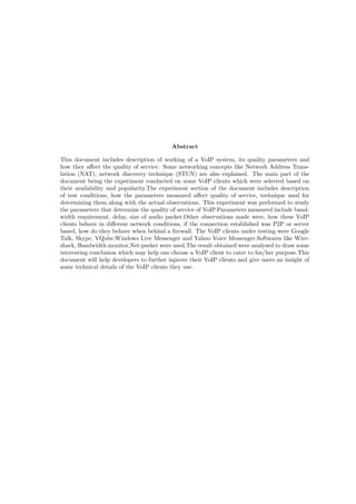 Abstract
This document includes description of working of a VoIP system, its quality parameters and
how they aﬀect the quality of service. Some networking concepts like Network Address Trans-
lation (NAT), network discovery technique (STUN) are also explained. The main part of the
document being the experiment conducted on some VoIP clients which were selected based on
their availability and popularity.The experiment section of the document includes description
of test conditions, how the parameters measured aﬀect quality of service, technique used for
determining them along with the actual observations. This experiment was performed to study
the parameters that determine the quality of service of VoIP.Parameters measured include band-
width requirement, delay, size of audio packet.Other observations made were, how these VoIP
clients behave in diﬀerent network conditions, if the connection established was P2P or server
based, how do they behave when behind a ﬁrewall. The VoIP clients under testing were Google
Talk, Skype, VQube,Windows Live Messenger and Yahoo Voice Messenger.Softwares like Wire-
shark, Bandwidth monitor,Net-peeker were used.The result obtained were analysed to draw some
interesting conclusion which may help one choose a VoIP client to cater to his/her purpose.This
document will help developers to further inprove their VoIP clients and give users an insight of
some technical details of the VoIP clients they use.
 