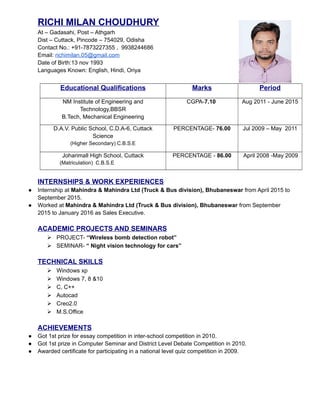 RICHI MILAN CHOUDHURY
At – Gadasahi, Post – Athgarh
Dist – Cuttack, Pincode – 754029, Odisha
Contact No.: +91-7873227355 , 9938244686
Email: richimilan.05@gmail.com
Date of Birth:13 nov 1993
Languages Known: English, Hindi, Oriya
Educational Qualifications Marks Period
NM Institute of Engineering and
Technology,BBSR
B.Tech, Mechanical Engineering
CGPA-7.10 Aug 2011 - June 2015
D.A.V. Public School, C.D.A-6, Cuttack
Science
(Higher Secondary) C.B.S.E
PERCENTAGE- 76.00 Jul 2009 – May 2011
Joharimall High School, Cuttack
(Matriculation) C.B.S.E
PERCENTAGE - 86.00 April 2008 -May 2009
INTERNSHIPS & WORK EXPERIENCES
● Internship at Mahindra & Mahindra Ltd (Truck & Bus division), Bhubaneswar from April 2015 to
September 2015.
● Worked at Mahindra & Mahindra Ltd (Truck & Bus division), Bhubaneswar from September
2015 to January 2016 as Sales Executive.
ACADEMIC PROJECTS AND SEMINARS
 PROJECT- “Wireless bomb detection robot”
 SEMINAR- “ Night vision technology for cars”
TECHNICAL SKILLS
 Windows xp
 Windows 7, 8 &10
 C, C++
 Autocad
 Creo2.0
 M.S.Office
ACHIEVEMENTS
● Got 1st prize for essay competition in inter-school competition in 2010.
● Got 1st prize in Computer Seminar and District Level Debate Competition in 2010.
● Awarded certificate for participating in a national level quiz competition in 2009.
 