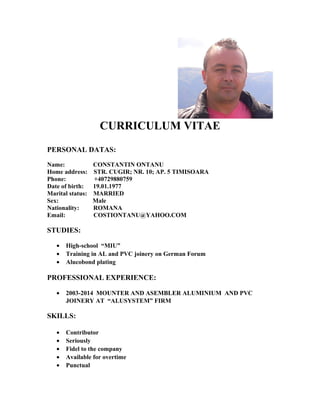 CURRICULUM VITAE
PERSONAL DATAS:
Name: CONSTANTIN ONTANU
Home address: STR. CUGIR; NR. 10; AP. 5 TIMISOARA
Phone: +40729880759
Date of birth: 19.01.1977
Marital status: MARRIED
Sex: Male
Nationality: ROMANA
Email: COSTIONTANU@YAHOO.COM
STUDIES:
• High-school “MIU”
• Training in AL and PVC joinery on German Forum
• Alucobond plating
PROFESSIONAL EXPERIENCE:
• 2003-2014 MOUNTER AND ASEMBLER ALUMINIUM AND PVC
JOINERY AT “ALUSYSTEM” FIRM
SKILLS:
• Contributor
• Seriously
• Fidel to the company
• Available for overtime
• Punctual
 