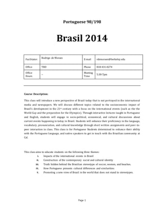 Page 1
Portuguese 98/198
Brasil 2014
Facilitator:
Rodrigo de Moraes
E-mail rdemoraes@berkeley.edu
Office TBD Phone 818-431-0274
Office
Hours
--
Meeting
Time
5:30-7pm
Course Description:
This class will introduce a new perspective of Brazil today that is not portrayed in the international
media and newspapers. We will discuss different topics related to the socioeconomic impact of
Brazil’s development in the 21st century with a focus on the international events (such as the the
World Cup and the preparation for the Olympics). Through interactive lectures taught in Portuguese
and English, students will engage in socio-political, economical, and cultural discussions about
current events happening in today in Brazil. Students will enhance their proficiency in the language,
vocabulary, pronunciation, and cultural knowledge through short written assignments and peer-to-
peer interaction in class. This class is for Portuguese Students determined to enhance their ability
with the Portuguese language, and native speakers to get in touch with the Brazilian community at
Cal.
This class aims to educate students on the following three themes:
I. Impacts of the international events in Brazil
II. Construction of the contemporary social and cultural identity
III. Truth hidden behind the Brazilian stereotype of soccer, women, and beaches.
IV. How Portuguese presents cultural differences and similarities:
V. Promoting a new view of Brazil in the world that does not stand to stereotypes.
 