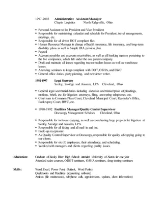 1997-2003 Administrative Assistant/Manager
Chapin Logistics North Ridgeville, Ohio
 Personal Assistant to the President and Vice President
 Responsible for maintaining calendar and schedule for President, travel arrangements,
meetings, etc.
 Responsible for all driver DOT compliant files
 Human Resource Manager in charge of health insurance, life insurance, and long-term
disability plans as well as Simple IRA pension plan.
 Payroll
 Account payables and accounts receivables, as well as all banking matters pertaining to
the five companies, which fall under the one parent company.
 Draft and maintain all leases regarding tractor-trailers leases as well as warehouse
leases.
 Attending seminars to keep compliant with DOT, OSHA, and BWC.
 General office duties, partyplanning, and newsletter writer.
1992-1997 Legal Secretary
Seeley, Savidge and Aussem, LPA Cleveland, Ohio
 General legal secretarial duties including dictation and transcription of pleadings,
motions, briefs, etc. for litigation attorneys, filing, answering telephones, etc.
 Court runs to Common Pleas Court, Cleveland Municipal Court, Recorder’s Office,
Bankruptcy Court, BWC, etc.
 1990-1992 Facilities Manager/Quality Control Supervisor
Docucopy Management Services Cleveland, Ohio
 Responsible for in-house copying, as well as coordinating large projects for litigation at
Seeley, Savidge and Aussem, LPA.
 Responsible for all faxing and all mail in and out.
 Back-up receptionist
 As Quality Control Supervisor at Docucopy, responsible for quality of copying going to
our clients.
 Responsible for six (6) employees, their attendance, and scheduling.
 Worked with managers and clients regarding quality issues.
Education: Graduate of Rocky River High School; attended University of Akron for one year
Attended sales courses, ODOTseminars, OSHA seminars, drug testing seminars
Skills: Word, Excel, Power Point, Outlook, Word Perfect
Quickbooks and Peachtree (accounting software)
Amicus (file maintenance, telephone calls, appointments, updates, client information)
 