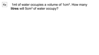 4a 1ml of water occupies a volume of 1cm3. How many 
litres will 5cm3 of water occupy? 
 