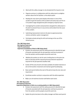• Work with the safety manager to site all potential fire hazard on site
• Organize seminars in collaboration with the safety team to enlighten
workers about the fire facilities i.e the whole system
• Reading the main alarm panel display information in time of fire
accident to get the location of the accident and easily stop such fire at
it incumbent stage alongside the plant emergency response team.
• Investigating fire accident and prevention alongside the safety team in
the plant to prevent future re-occurrence and to determine the cause
of the accident.
• Submitting improvement memo to the plant on good prevention
scheme and better system management
• Participate actively during fire drill and training on the use of fire
infrastructures.
Site- NBC Abuja plant
Site Engineer/supervisor
Total Plc [contractor]
Experience [Installation of Rack in NBC Abuja plant]
• Conduct risk assessment with the safety personnel to identify the type
of hazards associated with the job operation and how to prevent it
from the workers and the people around the work site.
• Mobilize the workers to site for work, briefing them on the job to be
done on that day and the required personal protective equipment
required for the job operation [toolbox talk]
• Cordon off the area of work and make available all needed materials on
site to limit workers movement and maintain good housekeeping.
• Raise work permit before the start of the job to know the site rules and
requirement
• Coordinate workers activity in conjunction with the white expatriate
• Make sure all machines function well before work starts
Site- NBC Abuja plant
Site Engineer/supervisor
Experience [Reposition of AHU on an existing platform in NBC Abuja plant]
• Conduct risk assessment with the safety personnel to identify the type
of hazards associated with the job operation and how to prevent it
from the workers and the people around the work site.
• Explain the job to be done to the safety manager and Raise work permit
 