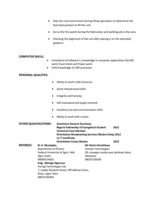 • help the crane technicians during lifting operations to determine the
best load position to lift the unit
• Act as the fire watch during the fabrication and welding job in the area.
• Checking the alignment of the unit after placing it on the extended
platform.
COMPUTER SKILLS:
• Installation of software’s, Knowledge in computer applications like MS
word, Excel sheet and Power point.
• Little knowledge on SAP processes
PERSONAL QUALITIES:
• Ability to work under pressure
• Good interpersonal skills
• Integrity and honesty
• Self-motivated and target oriented
• Excellent oral and communication skills
• Ability to work with a team.
OTHER QUALIFICATIONS: Assistance General Secretary
Nigeria Fellowship of Evangelical Student 2011
Technical Crew Member
Orientation Broadcasting Services Obubra Camp 2012
I.C.T Certificate
Orientation Camp Obubra 2012
REFEREES: Dr A. Mustapha Mr Raimi Omotilewa
Department of Physics Isomad Technologies
Federal University of Agric. Abk. 20, olusegun osoba way okeilewo Ibara
Ogun State Abeokuta
08069314602 08035726658
Engr. Gbenga Ogunsua
Hurlag Technologies Ltd.
7, Ladipo Oluwole Street, Off Adeniyi Jones,
Ikeja, Lagos state.
08037140404
 