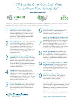 According to People Metrics, we deliver industry-leading
support and a level of service unparalleled by any other
provider. In 2013-2014 Broadview ranked highest in
the B2B service industry for Customer Engagement, a
measure of customer satisfaction.
All trademarks are property of their respective owners.
10 Things the Other Guys Don’t Want
You to Know About OfficeSuite®
No Capital Required, Not Even for Phones –
High-quality LCD phones, company-wide chat,
collaboration and presence tools are included, along
with unlimited phone service and all the features
you need. We can provide video conferencing and
integrate with Microsoft’s Skype® for Business and
Lync®, as well as Salesforce.com.
Unique Technology – Our entire system is controlled
from the cloud, not by the phone. So, unlike other
providers who rely on Broadsoft and others for their
underlying platform, we use our own software and
everything is administered from a single, online
dashboard without ever touching a phone. No phone
reboots and no programming or data stored in the
plug and play phones.
We Take It Way Past What Others Call“Easy”– We
have the easiest to use portal that controls everything,
MyOfficeSuite. Let anyone access the system from the
web, their desktop or even their smartphone so they
can self-manage. Add features, re-route calls, even
turn up new services instantly. Helpful videos and live
chat agents are always there to help. No need to call
in technical reinforcements
Flexible Pricing – Pay a flat per-seat price for all
employees so everyone has all the features when
they need them, or price phones, voice channels and
optional features separately to tailor the system to
your exact specifications. Plus, since it’s all in the cloud
you can scale phones, lines and other features, up or
down, instantly when you need them.
Always the Latest Release – Since we own the code,
we deliver free upgrades multiple times a year based
on customer feedback. Customers always have the
most current software without costly upgrades. It’s
future-proof!
Secure Communications – Your calls are encrypted
from end to end. Plus, everything is in the cloud
instead of on a server or phone…even your personal
call history, so there is nothing to hack.
We Give You Mobility In, Out and Between Offices –
With softphone apps for mobile devices and laptops,
you’ll always be connected. OfficeSuite® also includes
one-of-a-kind features to make you more mobile,
like Hot Desking (use any phone in any office) and
Twinning (sends calls to desk and mobile phones
simultaneously) that allow people to move freely and
work from anywhere without missing calls.
You Can Avoid Disasters – Isn’t it better to avoid
disasters all together? Make, take or reroute all
your communications anywhere, anytime, from any
browser. With emergency overrides and our failover
capabilities, calls get delivered even if your primary
network goes down!
Employees Control Their Own Features and Make
Changes in Seconds – Up to 48-button phones are
easily programmed by users on the web via point
and click, with changes made immediately on their
phones. Our optional PC Console provides even more
buttons if needed.
All Features Work Across All Sites – Features work
within and across locations…even features like
Intercom and Call Center Services (ACD)! No extra
setup, linkages or services required.
1
2
3
4
5
6
7
8
9
10
250,000people 49
Since
2005states
Broadview has been servicing business customers with our own unique OfficeSuite® platform since 2005, and now more than 250,000
people across the United States rely on us for their most important business communications.
Broadview services
1-866-271-8666 | www.broadviewnet.com/agent
 