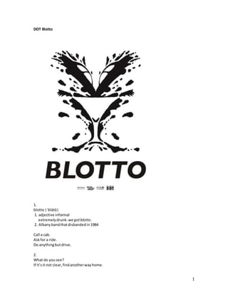 1 
DOT Blotto 
1. 
blotto |ˈblätō| 
1. adjective informal 
extremely drunk: we got blotto. 
2. Albany band that disbanded in 1984 
Call a cab. 
Ask for a ride. 
Do anything but drive. 
2. 
What do you see? 
If it’s it not clear, find another way home. 
 